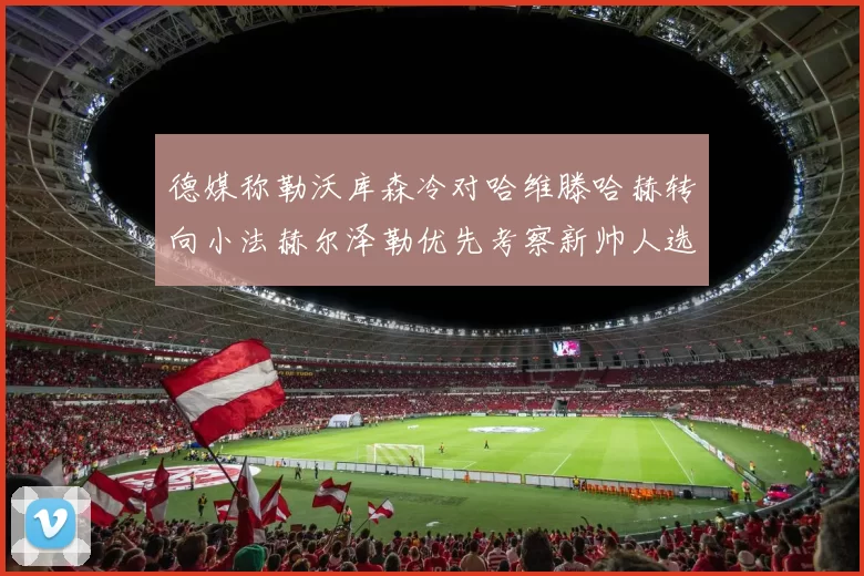德媒称勒沃库森冷对哈维滕哈赫转向小法赫尔泽勒优先考察新帅人选
